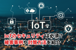 IoTのセキュリティは必須？被害事例や対策方法を紹介